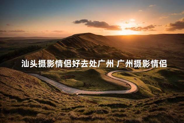汕头摄影情侣好去处广州 广州摄影情侣的不错选择